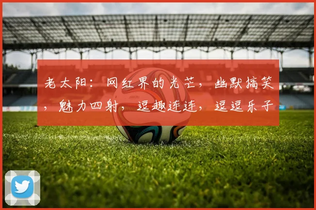 老太阳：网红界的光芒，幽默搞笑，魅力四射，逗趣连连，逗逗乐子，乐在心间。