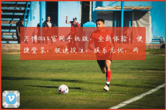 万博max官网手机版，全新体验，便捷登录，极速投注，娱乐无忧，两重惊喜，不容错过