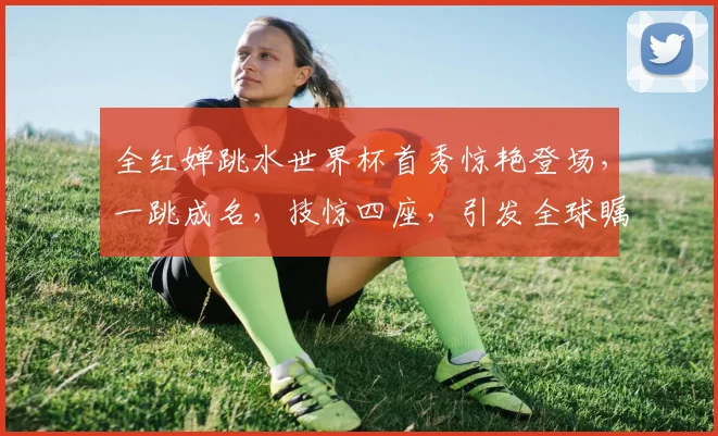 全红婵跳水世界杯首秀惊艳登场，一跳成名，技惊四座，引发全球瞩目，好评如潮