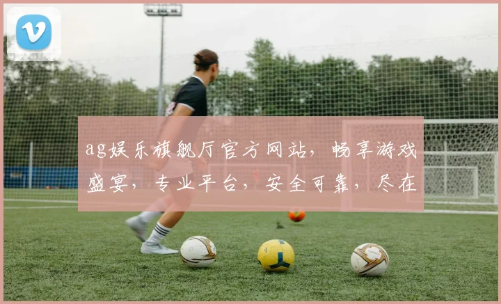 ag娱乐旗舰厅官方网站，畅享游戏盛宴，专业平台，安全可靠，尽在ag娱乐旗舰厅
