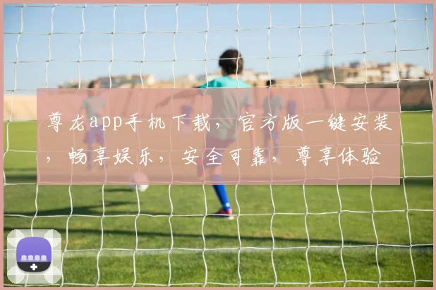 尊龙app手机下载，官方版一键安装，畅享娱乐，安全可靠，尊享体验，速来下载