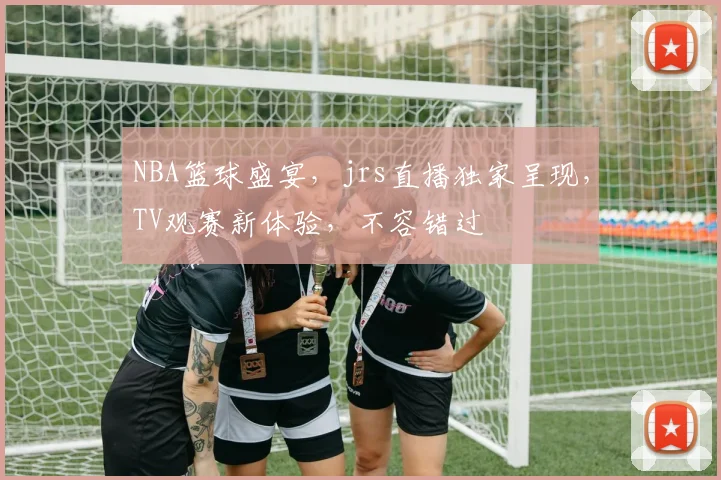 NBA篮球盛宴，jrs直播独家呈现，TV观赛新体验，不容错过
