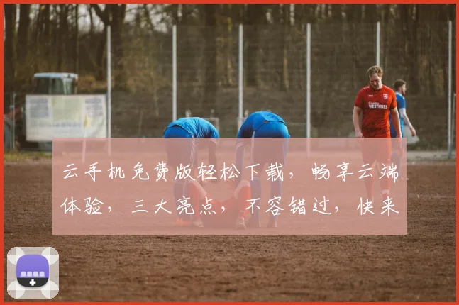 云手机免费版轻松下载，畅享云端体验，三大亮点，不容错过，快来体验吧
