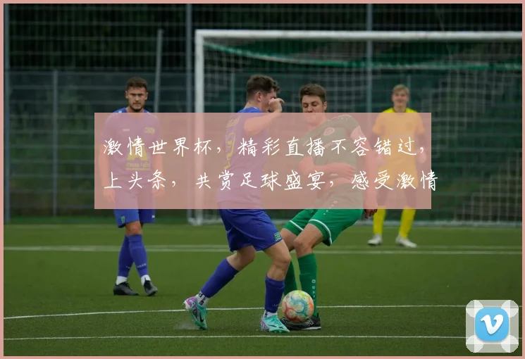 激情世界杯，精彩直播不容错过，上头条，共赏足球盛宴，感受激情碰撞